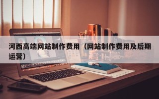 东方河西高端网站制作费用（网站制作费用及后期运营）